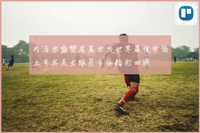 内马尔盛赞居莱尔为世界最佳中场土耳其美女球员专访精彩回顾