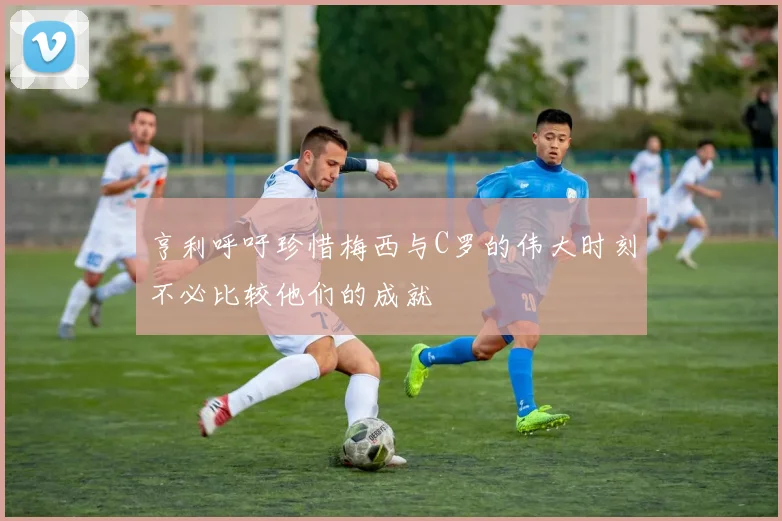 亨利呼吁珍惜梅西与C罗的伟大时刻不必比较他们的成就