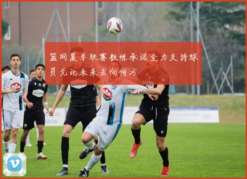 篮网夏季联赛教练承诺全力支持球员无论未来去向何方