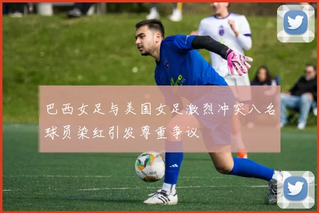 巴西女足与美国女足激烈冲突八名球员染红引发尊重争议