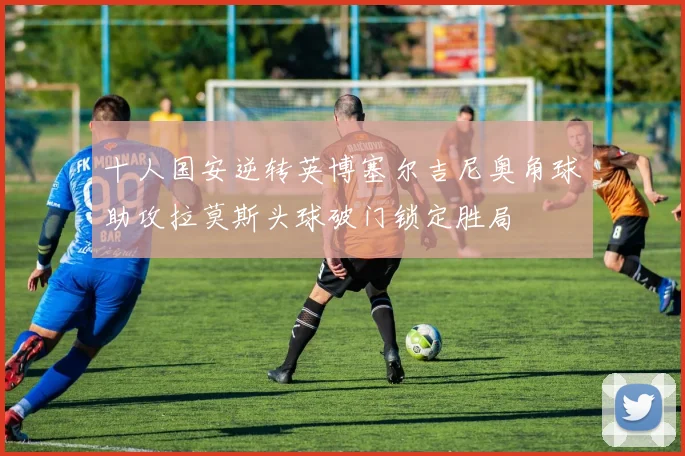 十人国安逆转英博塞尔吉尼奥角球助攻拉莫斯头球破门锁定胜局