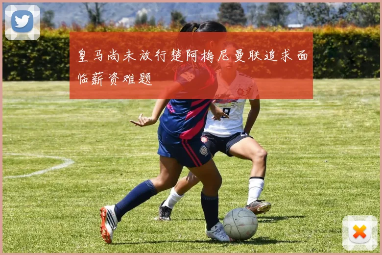 皇马尚未放行楚阿梅尼曼联追求面临薪资难题