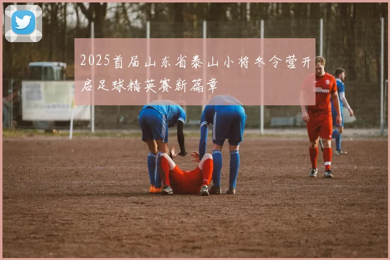 2025首届山东省泰山小将冬令营开启足球精英赛新篇章