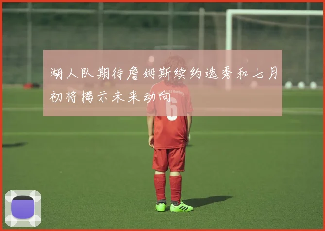 湖人队期待詹姆斯续约选秀和七月初将揭示未来动向