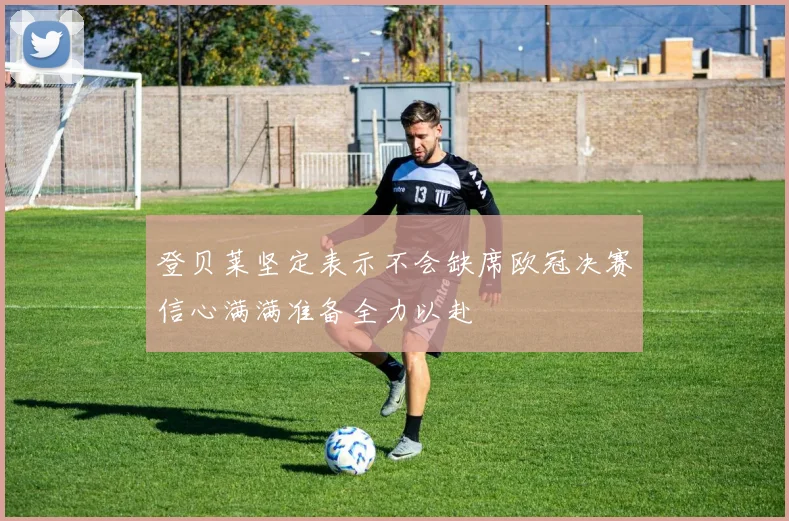 登贝莱坚定表示不会缺席欧冠决赛信心满满准备全力以赴