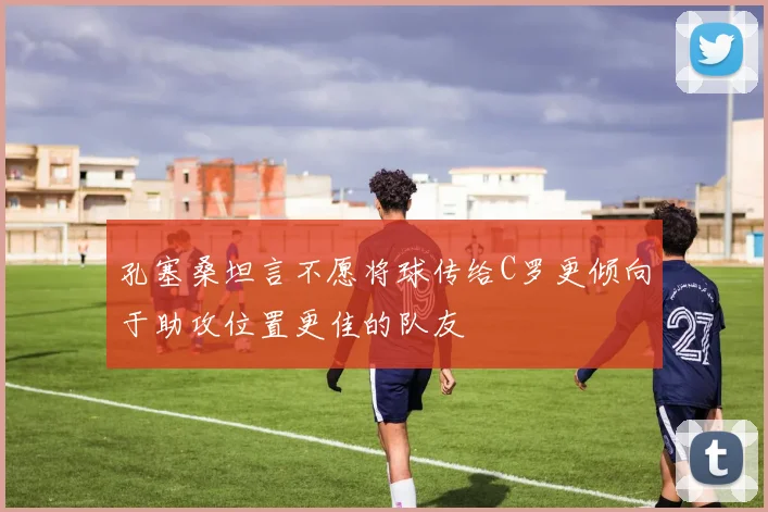 孔塞桑坦言不愿将球传给C罗更倾向于助攻位置更佳的队友