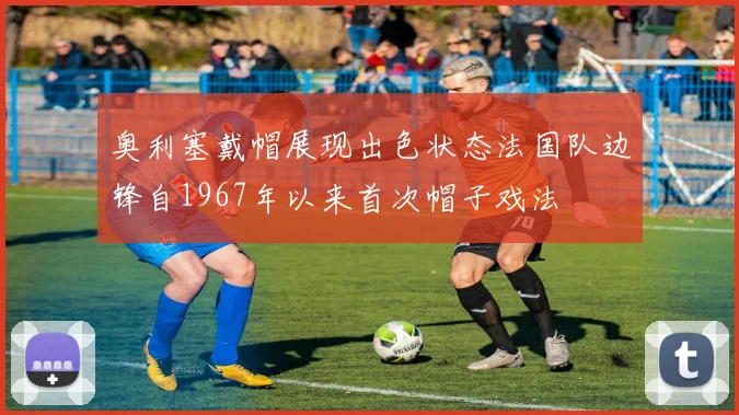 奥利塞戴帽展现出色状态法国队边锋自1967年以来首次帽子戏法