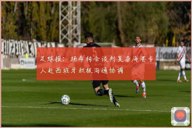 足球报：杨希转会谈判复杂海港专人赴西班牙积极沟通协调