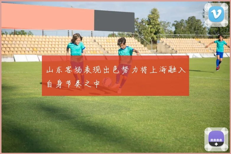 山东客场表现出色努力将上海融入自身节奏之中