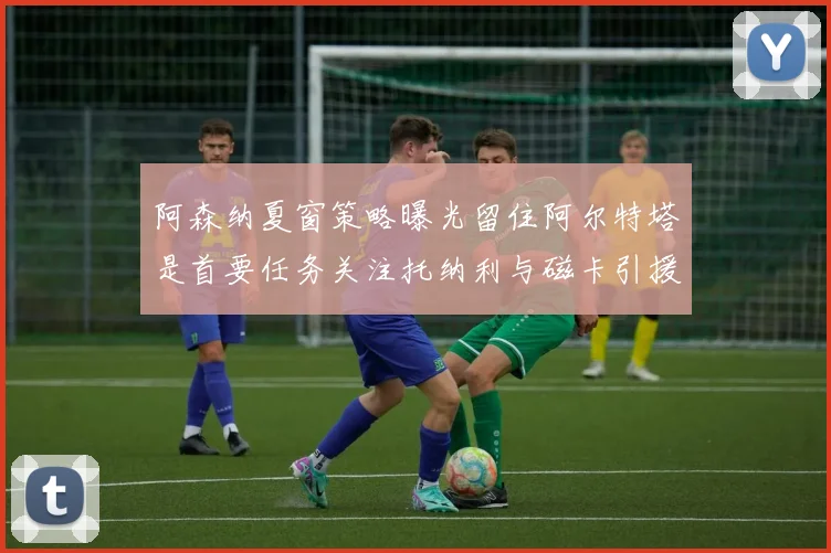 阿森纳夏窗策略曝光留住阿尔特塔是首要任务关注托纳利与磁卡引援动态
