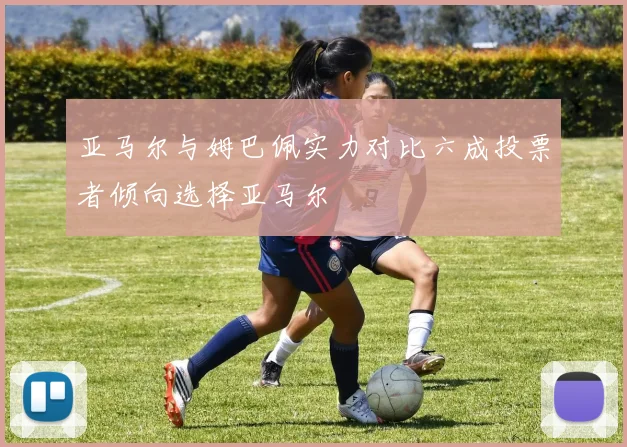 亚马尔与姆巴佩实力对比六成投票者倾向选择亚马尔