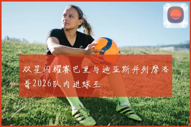 双星闪耀赛巴里与迪亚斯并列摩洛哥2026队内进球王