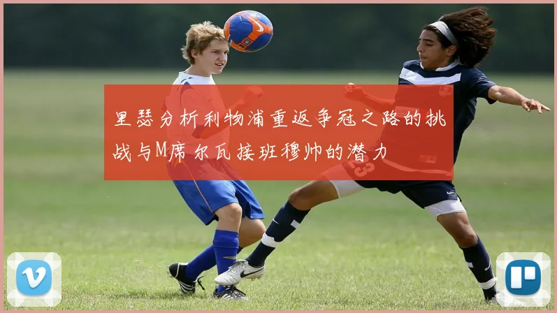 里瑟分析利物浦重返争冠之路的挑战与M席尔瓦接班穆帅的潜力