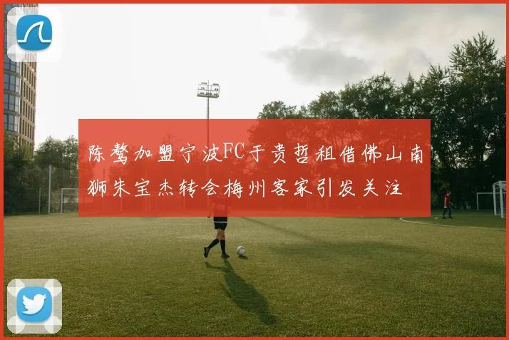 陈骜加盟宁波FC于贵哲租借佛山南狮朱宝杰转会梅州客家引发关注