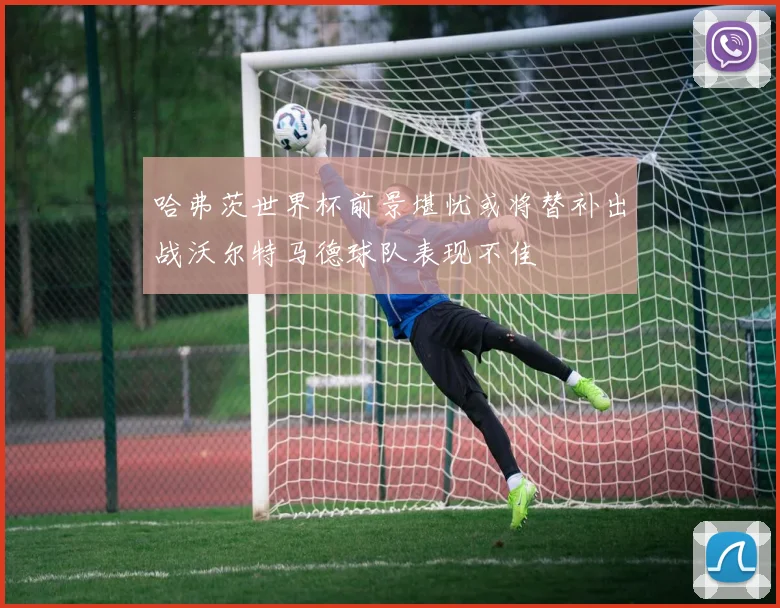 哈弗茨世界杯前景堪忧或将替补出战沃尔特马德球队表现不佳