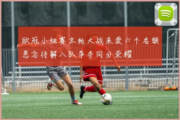 欧冠小组赛末轮大战来袭六个名额悬念待解八队争夺同分荣耀