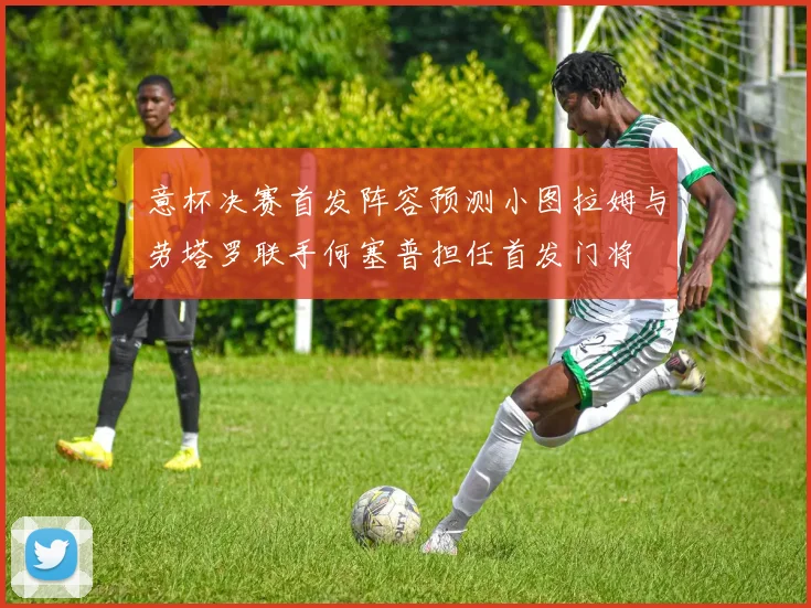 意杯决赛首发阵容预测小图拉姆与劳塔罗联手何塞普担任首发门将
